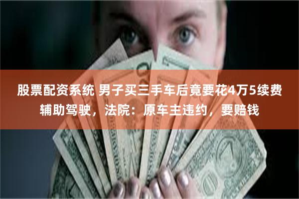 股票配资系统 男子买三手车后竟要花4万5续费辅助驾驶,法院:原车主违约,要赔钱