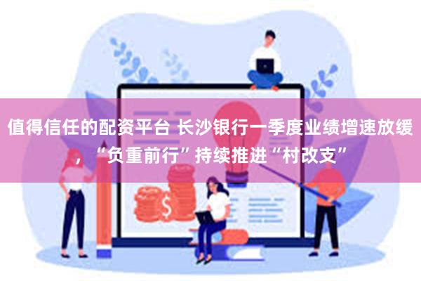 值得信任的配资平台 长沙银行一季度业绩增速放缓,“负重前行”持续推进“村改支”