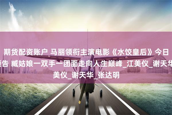 期货配资账户 马丽领衔主演电影《水饺皇后》今日上映曝预告 臧姑娘一双手一团面走向人生巅峰_江美仪_谢天华_张达明
