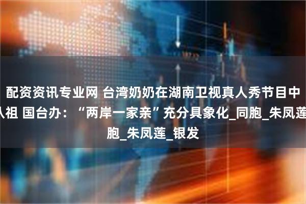 配资资讯专业网 台湾奶奶在湖南卫视真人秀节目中圆梦认祖 国台办:“两岸一家亲”充分具象化_同胞_朱凤莲_银发