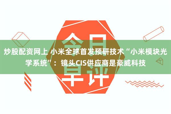 炒股配资网上 小米全球首发预研技术“小米模块光学系统”：镜头CIS供应商是豪威科技