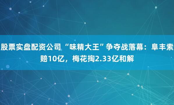 股票实盘配资公司 “味精大王”争夺战落幕:阜丰索赔10亿,梅花掏2.33亿和解