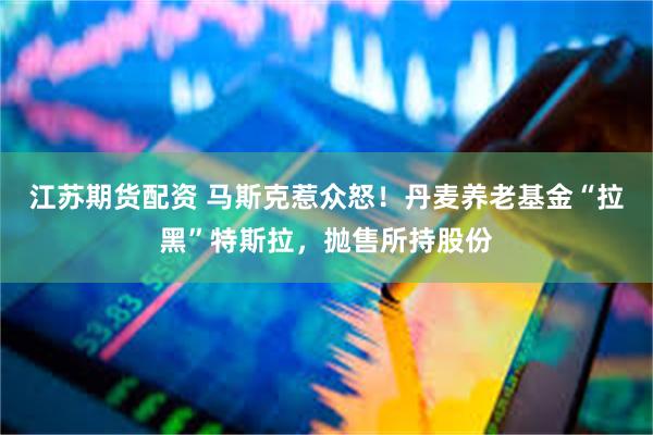 江苏期货配资 马斯克惹众怒!丹麦养老基金“拉黑”特斯拉,抛售所持股份