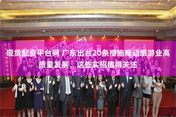 现货配资平台网 广东出台20条措施推动旅游业高质量发展,这些实招值得关注
