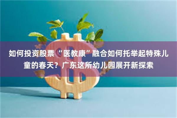 如何投资股票 “医教康”融合如何托举起特殊儿童的春天?广东这所幼儿园展开新探索