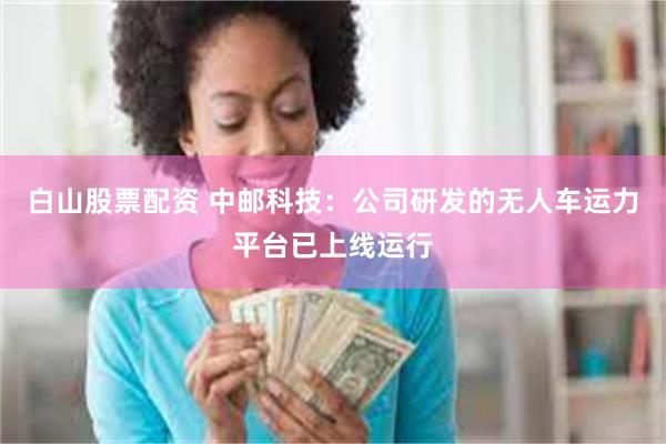 白山股票配资 中邮科技：公司研发的无人车运力平台已上线运行