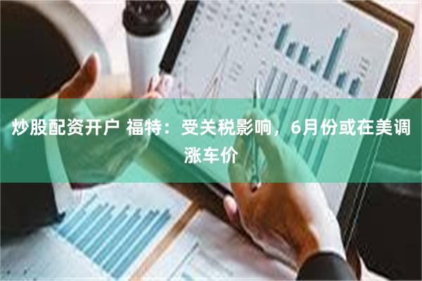 炒股配资开户 福特：受关税影响，6月份或在美调涨车价