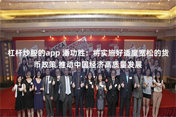 杠杆炒股的app 潘功胜:将实施好适度宽松的货币政策 推动中国经济高质量发展