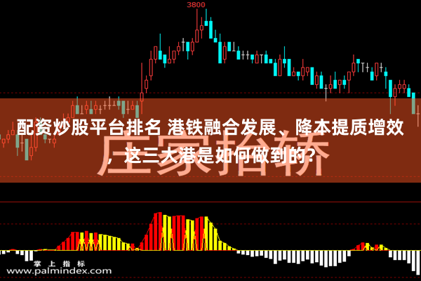 配资炒股平台排名 港铁融合发展、降本提质增效,这三大港是如何做到的?