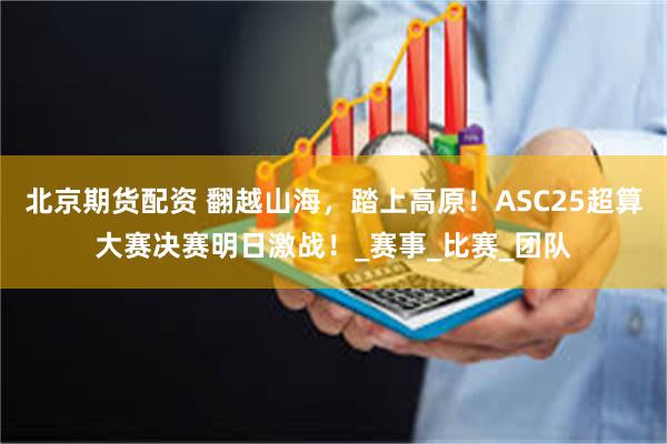 北京期货配资 翻越山海,踏上高原!ASC25超算大赛决赛明日激战!_赛事_比赛_团队