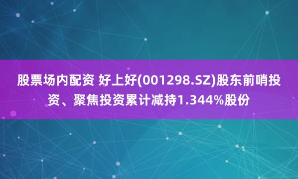 股票场内配资 好上好(001298.SZ)股东前哨投资、聚焦投资累计减持1.344%股份