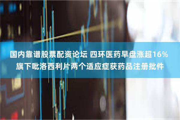 国内靠谱股票配资论坛 四环医药早盘涨超16% 旗下吡洛西利片两个适应症获药品注册批件
