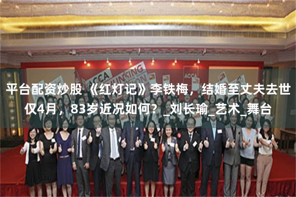 平台配资炒股 《红灯记》李铁梅,结婚至丈夫去世仅4月,83岁近况如何?_刘长瑜_艺术_舞台