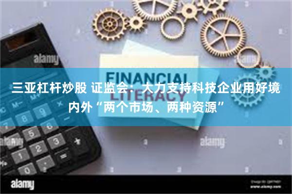 三亚杠杆炒股 证监会:大力支持科技企业用好境内外“两个市场、两种资源”