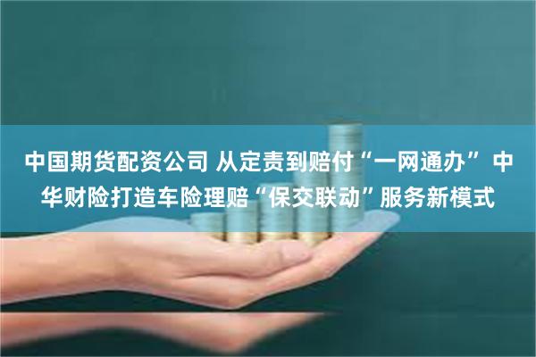 中国期货配资公司 从定责到赔付“一网通办” 中华财险打造车险理赔“保交联动”服务新模式