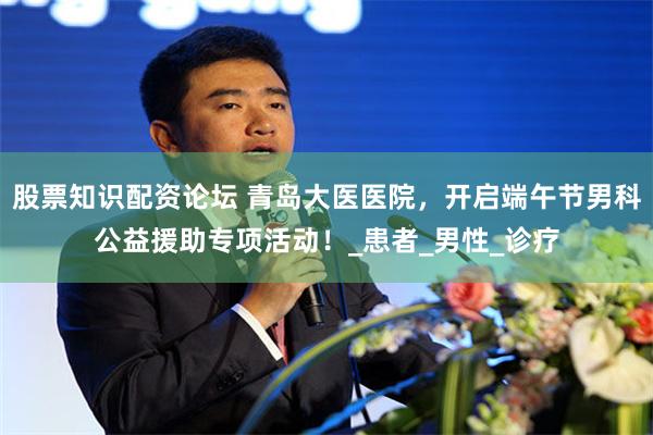股票知识配资论坛 青岛大医医院,开启端午节男科公益援助专项活动!_患者_男性_诊疗
