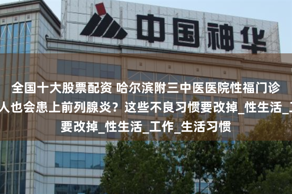 全国十大股票配资 哈尔滨附三中医医院性福门诊:为什么年轻人也会患上前列腺炎?这些不良习惯要改掉_性生活_工作_生活习惯
