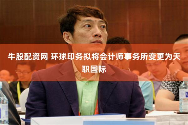 牛股配资网 环球印务拟将会计师事务所变更为天职国际