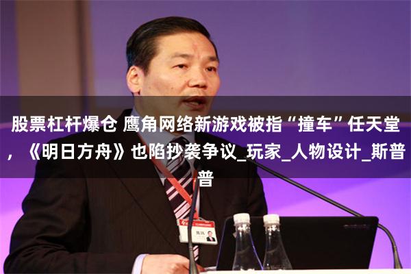 股票杠杆爆仓 鹰角网络新游戏被指“撞车”任天堂,《明日方舟》也陷抄袭争议_玩家_人物设计_斯普