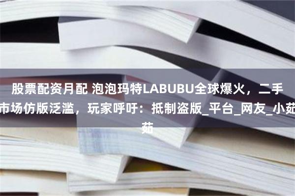 股票配资月配 泡泡玛特LABUBU全球爆火,二手市场仿版泛滥,玩家呼吁:抵制盗版_平台_网友_小茹