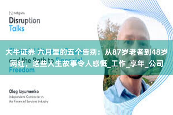大牛证券 六月里的五个告别:从87岁老者到48岁网红,这些人生故事令人感慨_工作_享年_公司