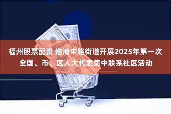 福州股票配资 淮海中路街道开展2025年第一次全国、市、区人大代表集中联系社区活动