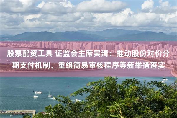 股票配资工具 证监会主席吴清：推动股份对价分期支付机制、重组简易审核程序等新举措落实