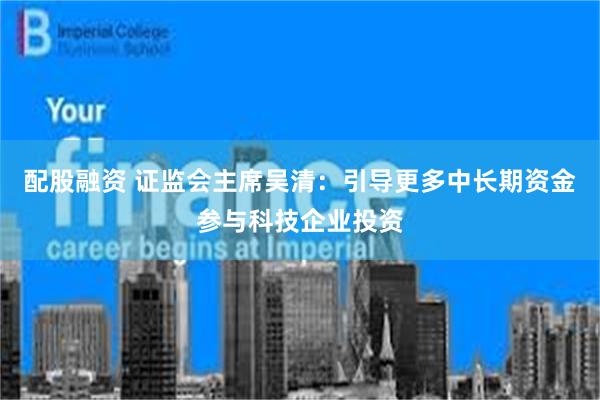 配股融资 证监会主席吴清：引导更多中长期资金参与科技企业投资