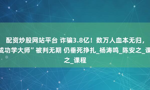 配资炒股网站平台 诈骗3.8亿!数万人血本无归,“成功学大师”被判无期 仍垂死挣扎_杨涛鸣_陈安之_课程