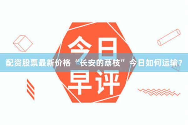 配资股票最新价格 “长安的荔枝” 今日如何运输？