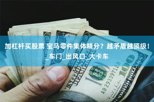 加杠杆买股票 宝马零件集体精分?越矛盾越顶级!_车门_出风口_大卡车