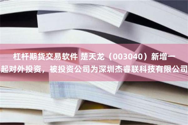杠杆期货交易软件 楚天龙(003040)新增一起对外投资,被投资公司为深圳杰睿联科技有限公司