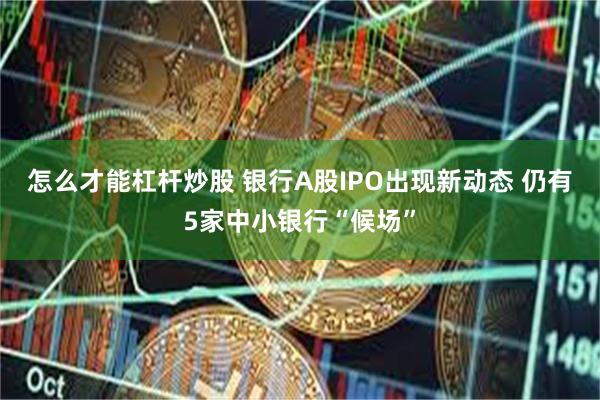 怎么才能杠杆炒股 银行A股IPO出现新动态 仍有5家中小银行“候场”