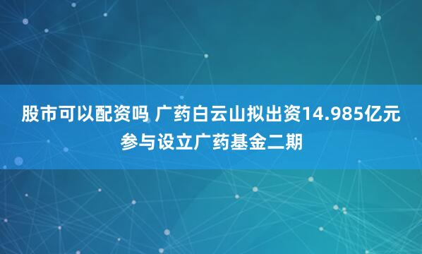 股市可以配资吗 广药白云山拟出资14.985亿元参与设立广药基金二期