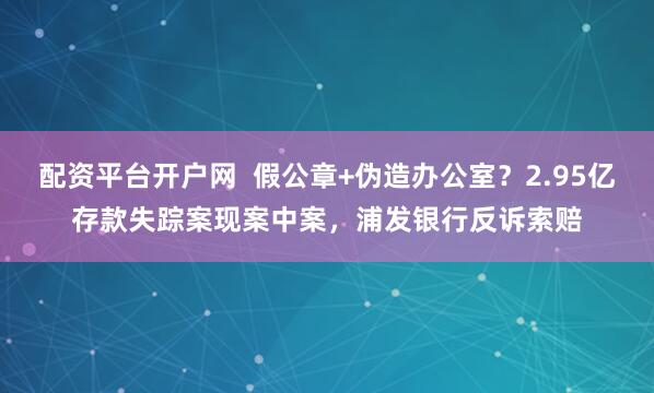 配资平台开户网  假公章+伪造办公室？2.95亿存款失踪案现案中案，浦发银行反诉索赔