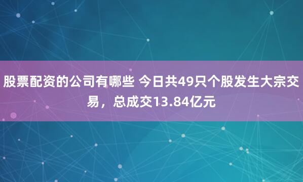 股票配资的公司有哪些 今日共49只个股发生大宗交易,总成交13.84亿元