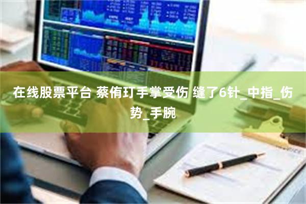 在线股票平台 蔡侑玎手掌受伤 缝了6针_中指_伤势_手腕