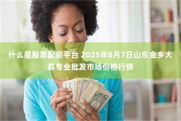 什么是股票配资平台 2025年8月7日山东金乡大蒜专业批发市场价格行情