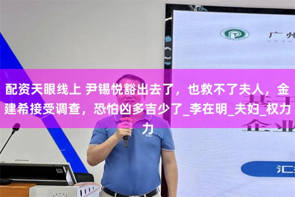 配资天眼线上 尹锡悦豁出去了,也救不了夫人,金建希接受调查,恐怕凶多吉少了_李在明_夫妇_权力