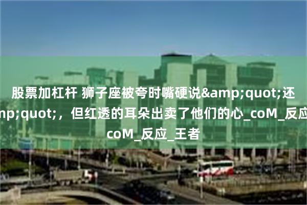 股票加杠杆 狮子座被夸时嘴硬说"还好",但红透的耳朵出卖了他们的心_coM_反应_王者