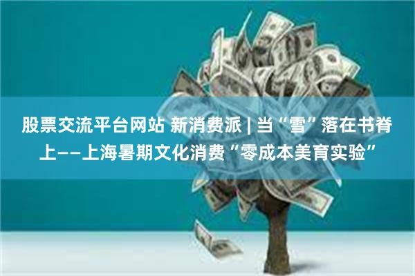 股票交流平台网站 新消费派 | 当“雪”落在书脊上——上海暑期文化消费“零成本美育实验”