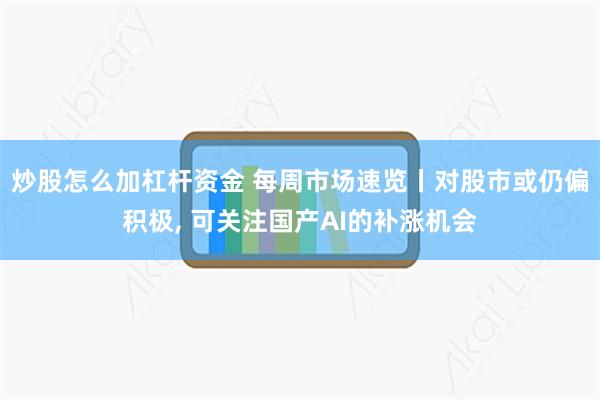 炒股怎么加杠杆资金 每周市场速览丨对股市或仍偏积极, 可关注国产AI的补涨机会