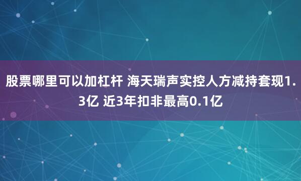 股票哪里可以加杠杆 海天瑞声实控人方减持套现1.3亿 近3年扣非最高0.1亿