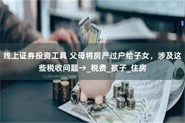 线上证券投资工具 父母将房产过户给子女，涉及这些税收问题→_税费_孩子_住房