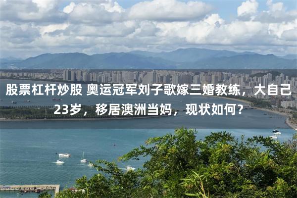 股票杠杆炒股 奥运冠军刘子歌嫁三婚教练，大自己23岁，移居澳洲当妈，现状如何？