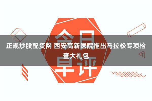 正规炒股配资网 西安高新医院推出马拉松专项检查大礼包