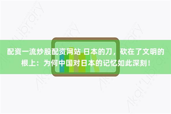 配资一流炒股配资网站 日本的刀，砍在了文明的根上：为何中国对日本的记忆如此深刻！