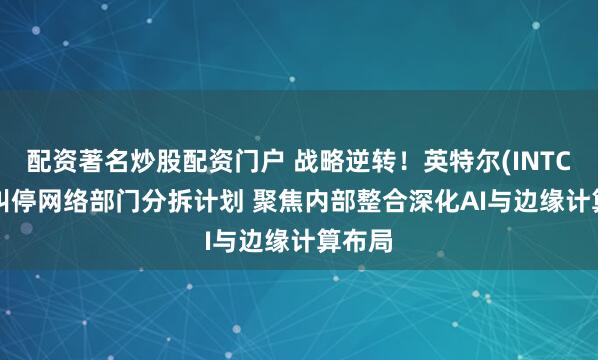 配资著名炒股配资门户 战略逆转!英特尔(INTC.US)叫停网络部门分拆计划 聚焦内部整合深化AI与边缘计算布局