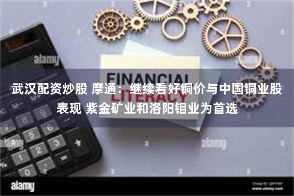 武汉配资炒股 摩通：继续看好铜价与中国铜业股表现 紫金矿业和洛阳钼业为首选