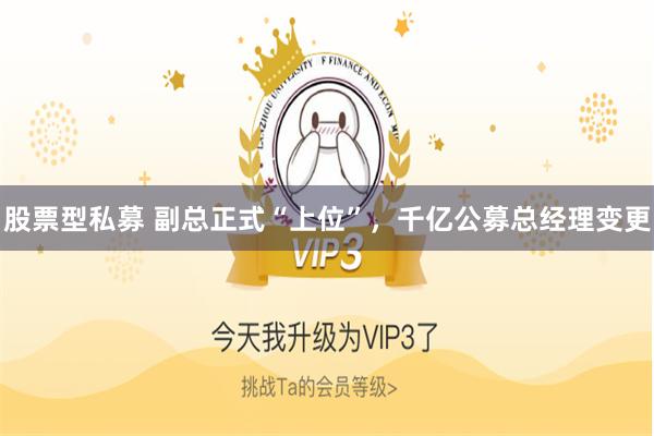 股票型私募 副总正式“上位”,千亿公募总经理变更